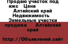 Продаю участок под ижс › Цена ­ 220 000 - Алтайский край Недвижимость » Земельные участки продажа   . Алтайский край